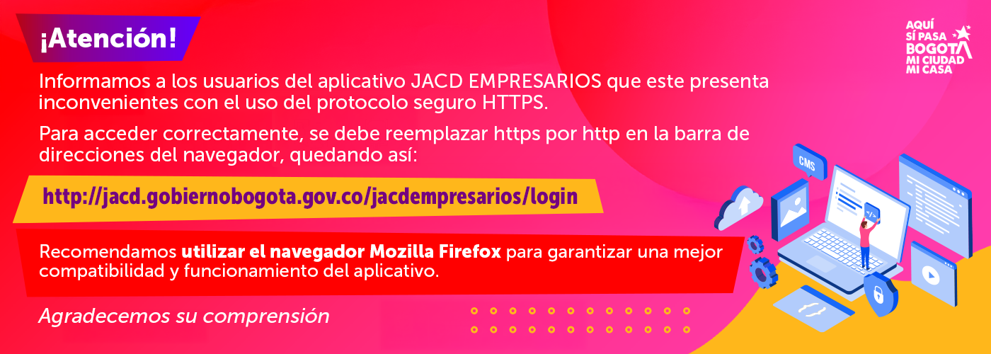 ¡Atención! Informamos a los usuarios del aplicativo JACD EMPRESARIOS que este presenta inconvenientes con el uso del protocolo seguro HTTPS. Para acceder correctamente, se debe reemplazar https por http en la barra de direcciones del navegador, quedando así: http://jacd.gobiernobogota.gov.co/jacdempresarios/login - Recomendamos utilizar el navegador Mozilla Firefox para garantizar una mejor compatibilidad y funcionamiento del aplicativo. Agradecemos su comprensión.
